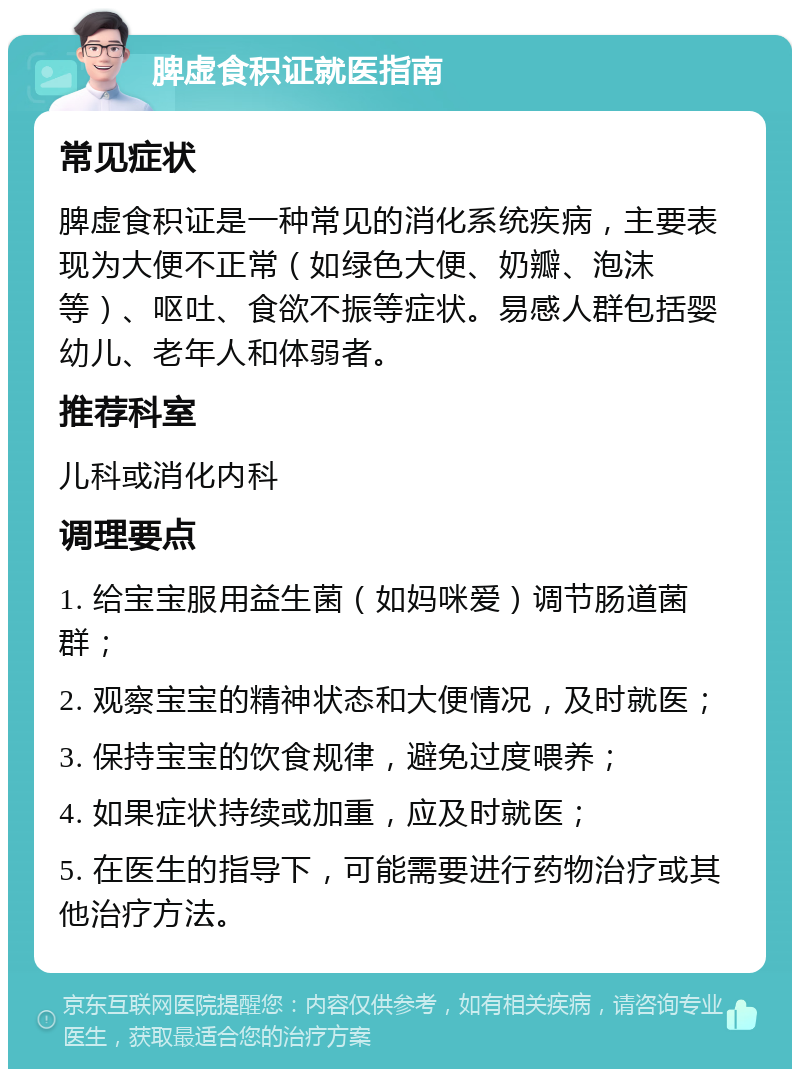 脾虚食积证就医指南 常见症状 脾虚食积证是一种常见的消化系统疾病，主要表现为大便不正常（如绿色大便、奶瓣、泡沫等）、呕吐、食欲不振等症状。易感人群包括婴幼儿、老年人和体弱者。 推荐科室 儿科或消化内科 调理要点 1. 给宝宝服用益生菌（如妈咪爱）调节肠道菌群； 2. 观察宝宝的精神状态和大便情况，及时就医； 3. 保持宝宝的饮食规律，避免过度喂养； 4. 如果症状持续或加重，应及时就医； 5. 在医生的指导下，可能需要进行药物治疗或其他治疗方法。