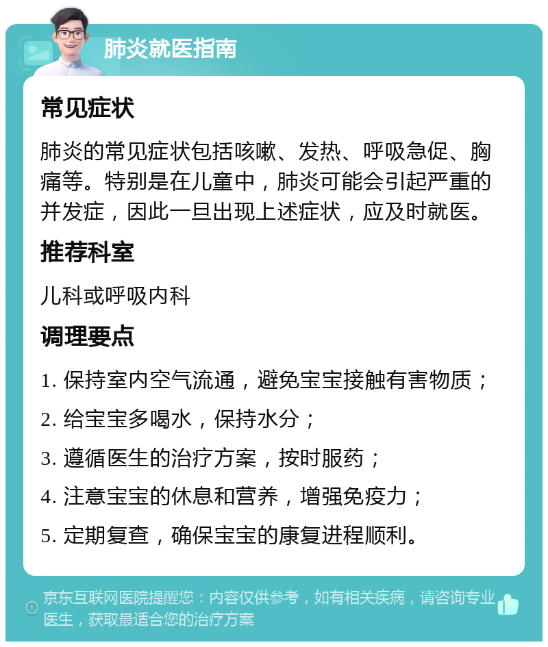 肺炎就医指南 常见症状 肺炎的常见症状包括咳嗽、发热、呼吸急促、胸痛等。特别是在儿童中，肺炎可能会引起严重的并发症，因此一旦出现上述症状，应及时就医。 推荐科室 儿科或呼吸内科 调理要点 1. 保持室内空气流通，避免宝宝接触有害物质； 2. 给宝宝多喝水，保持水分； 3. 遵循医生的治疗方案，按时服药； 4. 注意宝宝的休息和营养，增强免疫力； 5. 定期复查，确保宝宝的康复进程顺利。