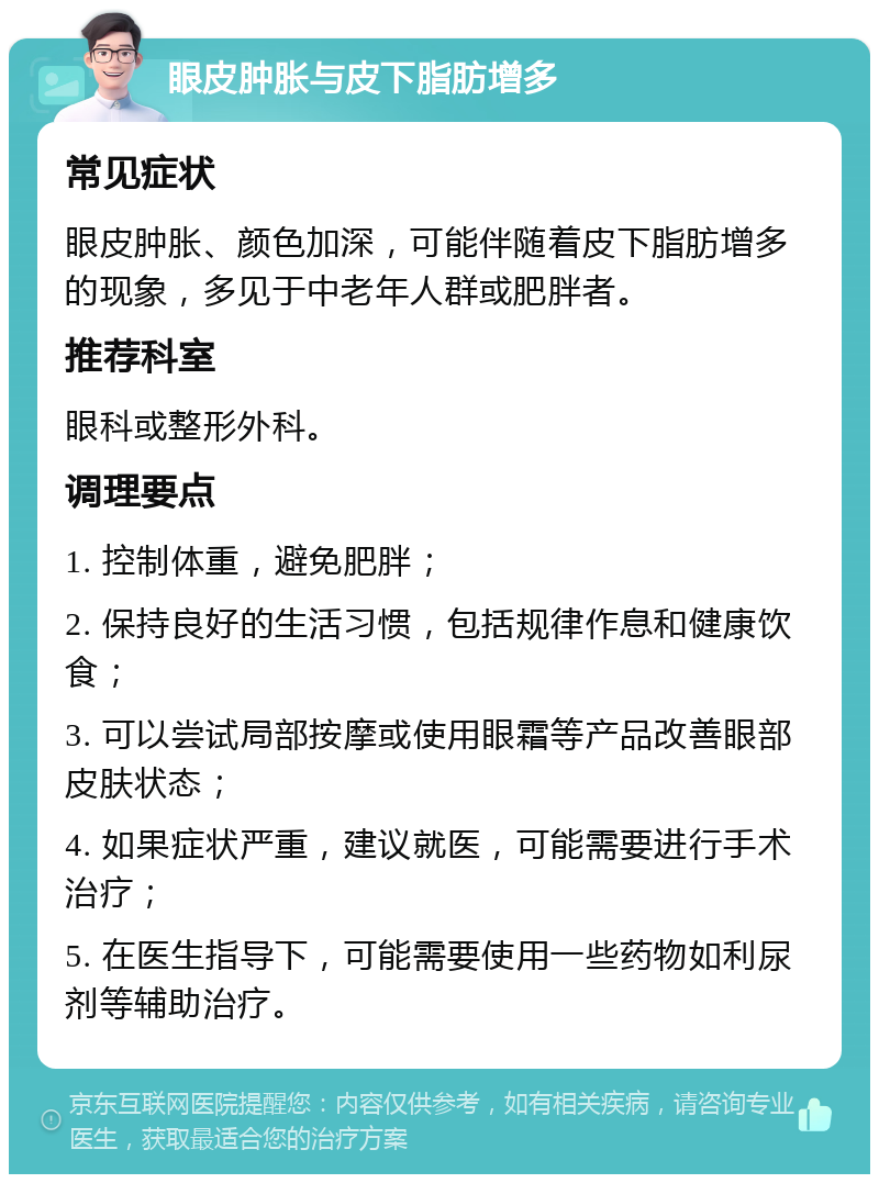 眼皮肿胀与皮下脂肪增多 常见症状 眼皮肿胀、颜色加深，可能伴随着皮下脂肪增多的现象，多见于中老年人群或肥胖者。 推荐科室 眼科或整形外科。 调理要点 1. 控制体重，避免肥胖； 2. 保持良好的生活习惯，包括规律作息和健康饮食； 3. 可以尝试局部按摩或使用眼霜等产品改善眼部皮肤状态； 4. 如果症状严重，建议就医，可能需要进行手术治疗； 5. 在医生指导下，可能需要使用一些药物如利尿剂等辅助治疗。