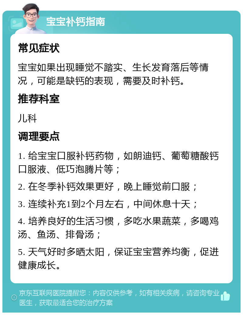 宝宝补钙指南 常见症状 宝宝如果出现睡觉不踏实、生长发育落后等情况，可能是缺钙的表现，需要及时补钙。 推荐科室 儿科 调理要点 1. 给宝宝口服补钙药物，如朗迪钙、葡萄糖酸钙口服液、低巧泡腾片等； 2. 在冬季补钙效果更好，晚上睡觉前口服； 3. 连续补充1到2个月左右，中间休息十天； 4. 培养良好的生活习惯，多吃水果蔬菜，多喝鸡汤、鱼汤、排骨汤； 5. 天气好时多晒太阳，保证宝宝营养均衡，促进健康成长。