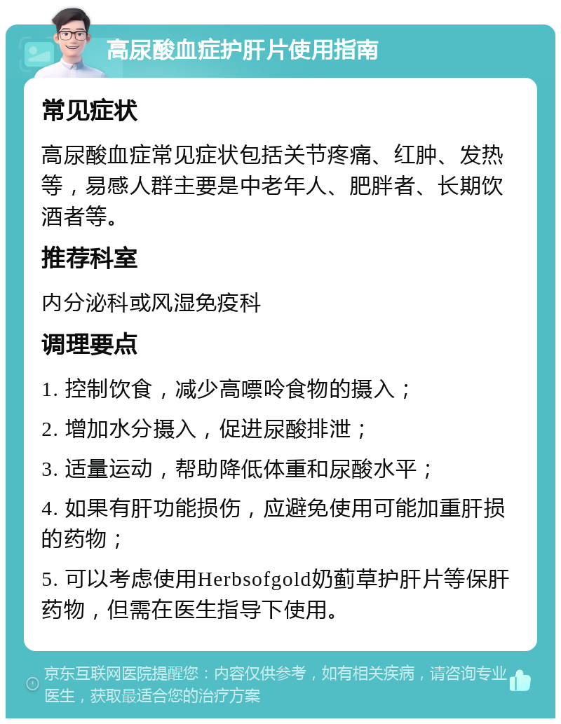 高尿酸血症护肝片使用指南 常见症状 高尿酸血症常见症状包括关节疼痛、红肿、发热等，易感人群主要是中老年人、肥胖者、长期饮酒者等。 推荐科室 内分泌科或风湿免疫科 调理要点 1. 控制饮食，减少高嘌呤食物的摄入； 2. 增加水分摄入，促进尿酸排泄； 3. 适量运动，帮助降低体重和尿酸水平； 4. 如果有肝功能损伤，应避免使用可能加重肝损的药物； 5. 可以考虑使用Herbsofgold奶蓟草护肝片等保肝药物，但需在医生指导下使用。