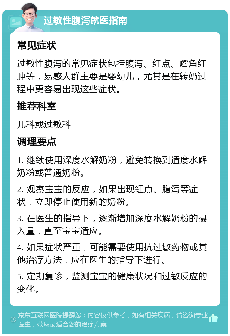 过敏性腹泻就医指南 常见症状 过敏性腹泻的常见症状包括腹泻、红点、嘴角红肿等，易感人群主要是婴幼儿，尤其是在转奶过程中更容易出现这些症状。 推荐科室 儿科或过敏科 调理要点 1. 继续使用深度水解奶粉，避免转换到适度水解奶粉或普通奶粉。 2. 观察宝宝的反应，如果出现红点、腹泻等症状，立即停止使用新的奶粉。 3. 在医生的指导下，逐渐增加深度水解奶粉的摄入量，直至宝宝适应。 4. 如果症状严重，可能需要使用抗过敏药物或其他治疗方法，应在医生的指导下进行。 5. 定期复诊，监测宝宝的健康状况和过敏反应的变化。