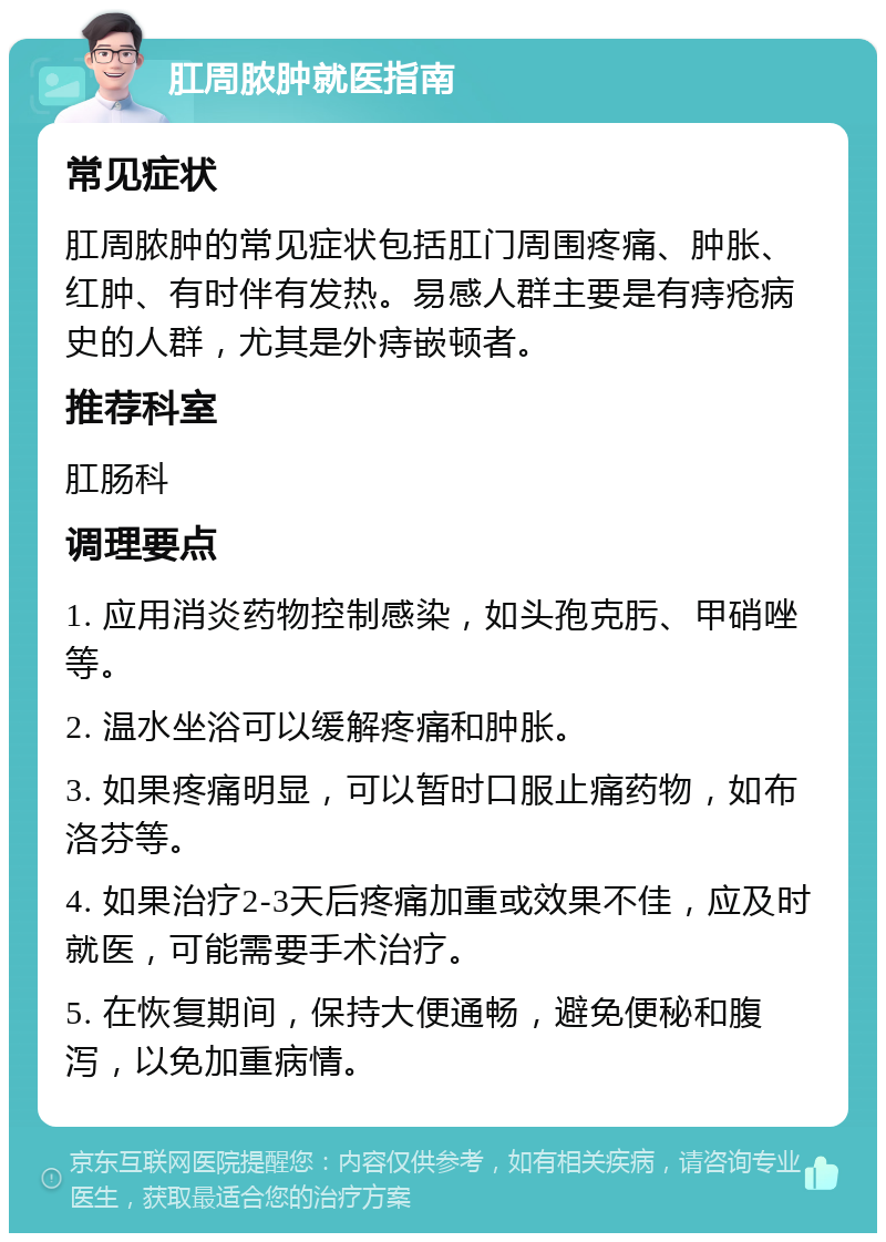 肛周脓肿就医指南 常见症状 肛周脓肿的常见症状包括肛门周围疼痛、肿胀、红肿、有时伴有发热。易感人群主要是有痔疮病史的人群，尤其是外痔嵌顿者。 推荐科室 肛肠科 调理要点 1. 应用消炎药物控制感染，如头孢克肟、甲硝唑等。 2. 温水坐浴可以缓解疼痛和肿胀。 3. 如果疼痛明显，可以暂时口服止痛药物，如布洛芬等。 4. 如果治疗2-3天后疼痛加重或效果不佳，应及时就医，可能需要手术治疗。 5. 在恢复期间，保持大便通畅，避免便秘和腹泻，以免加重病情。