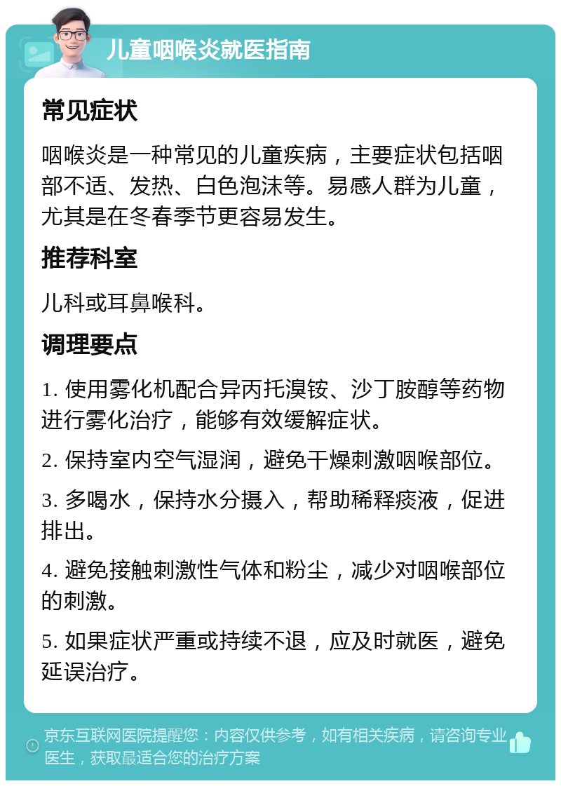 儿童咽喉炎就医指南 常见症状 咽喉炎是一种常见的儿童疾病，主要症状包括咽部不适、发热、白色泡沫等。易感人群为儿童，尤其是在冬春季节更容易发生。 推荐科室 儿科或耳鼻喉科。 调理要点 1. 使用雾化机配合异丙托溴铵、沙丁胺醇等药物进行雾化治疗，能够有效缓解症状。 2. 保持室内空气湿润，避免干燥刺激咽喉部位。 3. 多喝水，保持水分摄入，帮助稀释痰液，促进排出。 4. 避免接触刺激性气体和粉尘，减少对咽喉部位的刺激。 5. 如果症状严重或持续不退，应及时就医，避免延误治疗。