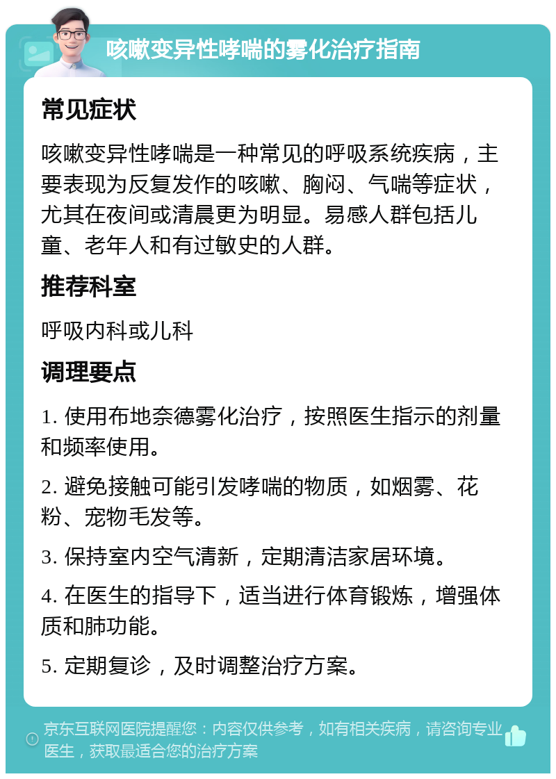 咳嗽变异性哮喘的雾化治疗指南 常见症状 咳嗽变异性哮喘是一种常见的呼吸系统疾病，主要表现为反复发作的咳嗽、胸闷、气喘等症状，尤其在夜间或清晨更为明显。易感人群包括儿童、老年人和有过敏史的人群。 推荐科室 呼吸内科或儿科 调理要点 1. 使用布地奈德雾化治疗，按照医生指示的剂量和频率使用。 2. 避免接触可能引发哮喘的物质，如烟雾、花粉、宠物毛发等。 3. 保持室内空气清新，定期清洁家居环境。 4. 在医生的指导下，适当进行体育锻炼，增强体质和肺功能。 5. 定期复诊，及时调整治疗方案。