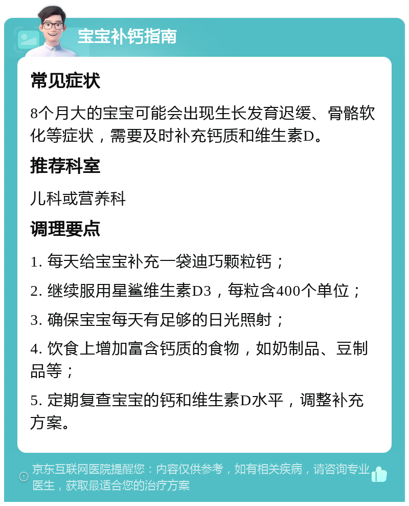 宝宝补钙指南 常见症状 8个月大的宝宝可能会出现生长发育迟缓、骨骼软化等症状，需要及时补充钙质和维生素D。 推荐科室 儿科或营养科 调理要点 1. 每天给宝宝补充一袋迪巧颗粒钙； 2. 继续服用星鲨维生素D3，每粒含400个单位； 3. 确保宝宝每天有足够的日光照射； 4. 饮食上增加富含钙质的食物，如奶制品、豆制品等； 5. 定期复查宝宝的钙和维生素D水平，调整补充方案。