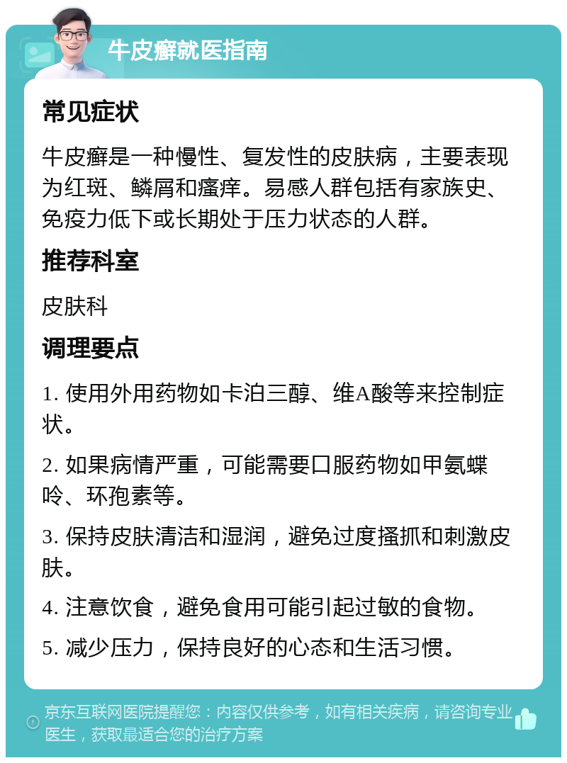 牛皮癣就医指南 常见症状 牛皮癣是一种慢性、复发性的皮肤病，主要表现为红斑、鳞屑和瘙痒。易感人群包括有家族史、免疫力低下或长期处于压力状态的人群。 推荐科室 皮肤科 调理要点 1. 使用外用药物如卡泊三醇、维A酸等来控制症状。 2. 如果病情严重，可能需要口服药物如甲氨蝶呤、环孢素等。 3. 保持皮肤清洁和湿润，避免过度搔抓和刺激皮肤。 4. 注意饮食，避免食用可能引起过敏的食物。 5. 减少压力，保持良好的心态和生活习惯。