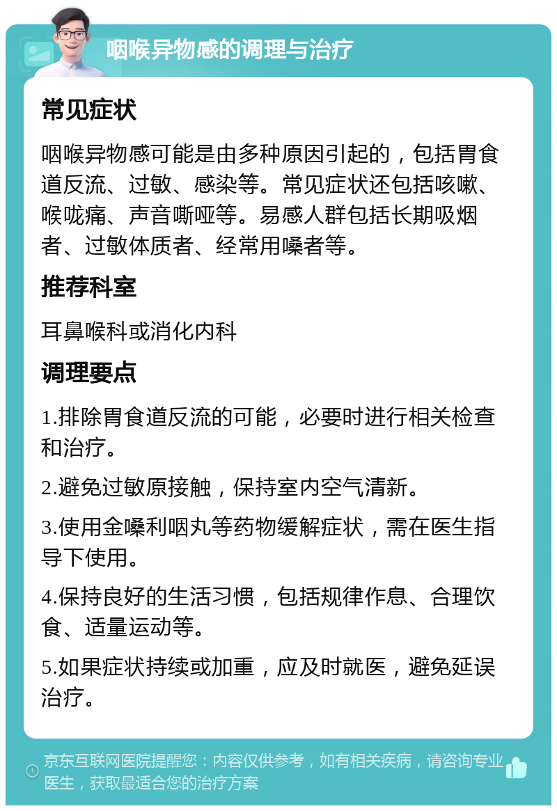 咽喉异物感的调理与治疗 常见症状 咽喉异物感可能是由多种原因引起的，包括胃食道反流、过敏、感染等。常见症状还包括咳嗽、喉咙痛、声音嘶哑等。易感人群包括长期吸烟者、过敏体质者、经常用嗓者等。 推荐科室 耳鼻喉科或消化内科 调理要点 1.排除胃食道反流的可能，必要时进行相关检查和治疗。 2.避免过敏原接触，保持室内空气清新。 3.使用金嗓利咽丸等药物缓解症状，需在医生指导下使用。 4.保持良好的生活习惯，包括规律作息、合理饮食、适量运动等。 5.如果症状持续或加重，应及时就医，避免延误治疗。