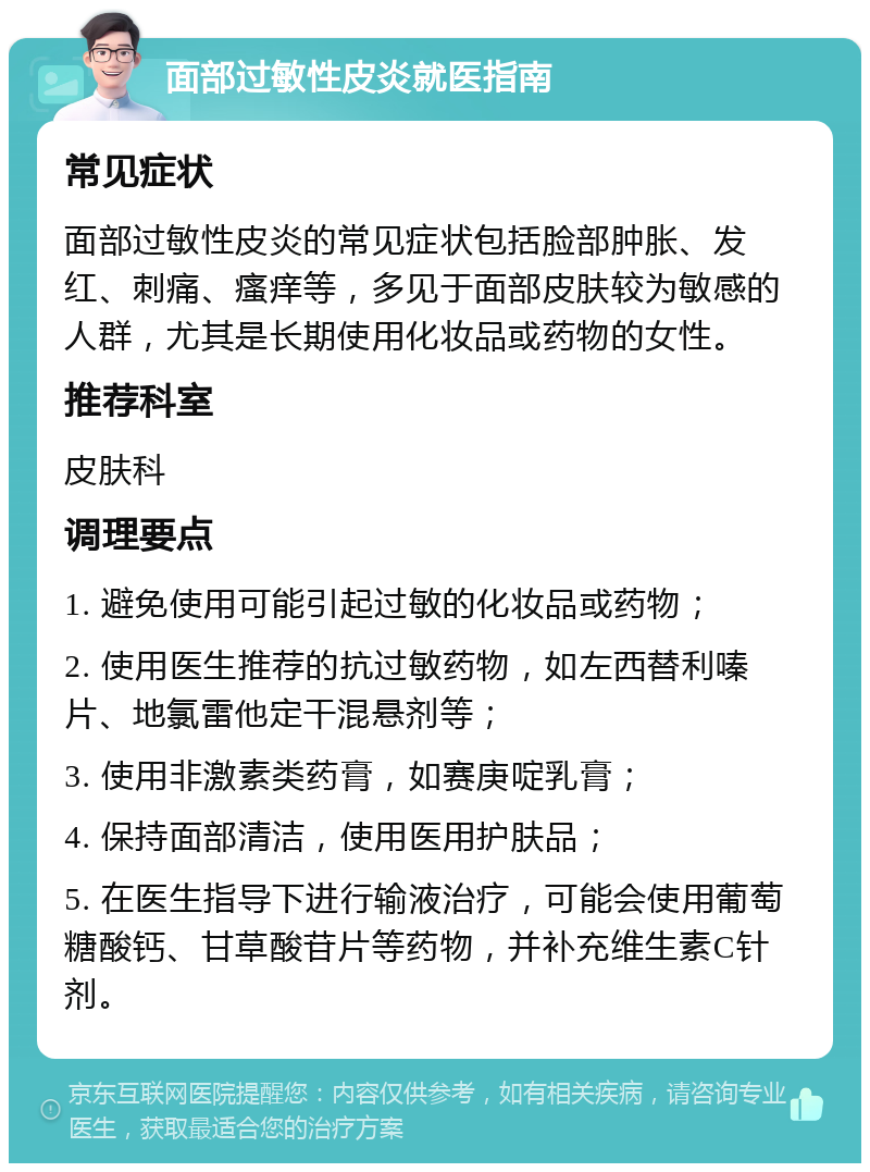 面部过敏性皮炎就医指南 常见症状 面部过敏性皮炎的常见症状包括脸部肿胀、发红、刺痛、瘙痒等，多见于面部皮肤较为敏感的人群，尤其是长期使用化妆品或药物的女性。 推荐科室 皮肤科 调理要点 1. 避免使用可能引起过敏的化妆品或药物； 2. 使用医生推荐的抗过敏药物，如左西替利嗪片、地氯雷他定干混悬剂等； 3. 使用非激素类药膏，如赛庚啶乳膏； 4. 保持面部清洁，使用医用护肤品； 5. 在医生指导下进行输液治疗，可能会使用葡萄糖酸钙、甘草酸苷片等药物，并补充维生素C针剂。