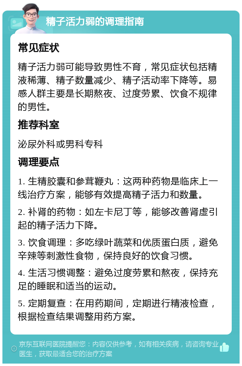 精子活力弱的调理指南 常见症状 精子活力弱可能导致男性不育，常见症状包括精液稀薄、精子数量减少、精子活动率下降等。易感人群主要是长期熬夜、过度劳累、饮食不规律的男性。 推荐科室 泌尿外科或男科专科 调理要点 1. 生精胶囊和参茸鞭丸：这两种药物是临床上一线治疗方案，能够有效提高精子活力和数量。 2. 补肾的药物：如左卡尼丁等，能够改善肾虚引起的精子活力下降。 3. 饮食调理：多吃绿叶蔬菜和优质蛋白质，避免辛辣等刺激性食物，保持良好的饮食习惯。 4. 生活习惯调整：避免过度劳累和熬夜，保持充足的睡眠和适当的运动。 5. 定期复查：在用药期间，定期进行精液检查，根据检查结果调整用药方案。