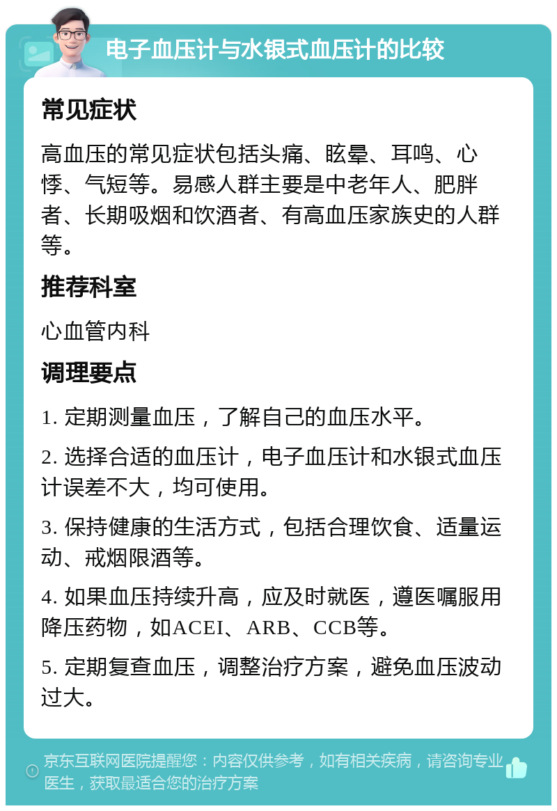 电子血压计与水银式血压计的比较 常见症状 高血压的常见症状包括头痛、眩晕、耳鸣、心悸、气短等。易感人群主要是中老年人、肥胖者、长期吸烟和饮酒者、有高血压家族史的人群等。 推荐科室 心血管内科 调理要点 1. 定期测量血压，了解自己的血压水平。 2. 选择合适的血压计，电子血压计和水银式血压计误差不大，均可使用。 3. 保持健康的生活方式，包括合理饮食、适量运动、戒烟限酒等。 4. 如果血压持续升高，应及时就医，遵医嘱服用降压药物，如ACEI、ARB、CCB等。 5. 定期复查血压，调整治疗方案，避免血压波动过大。