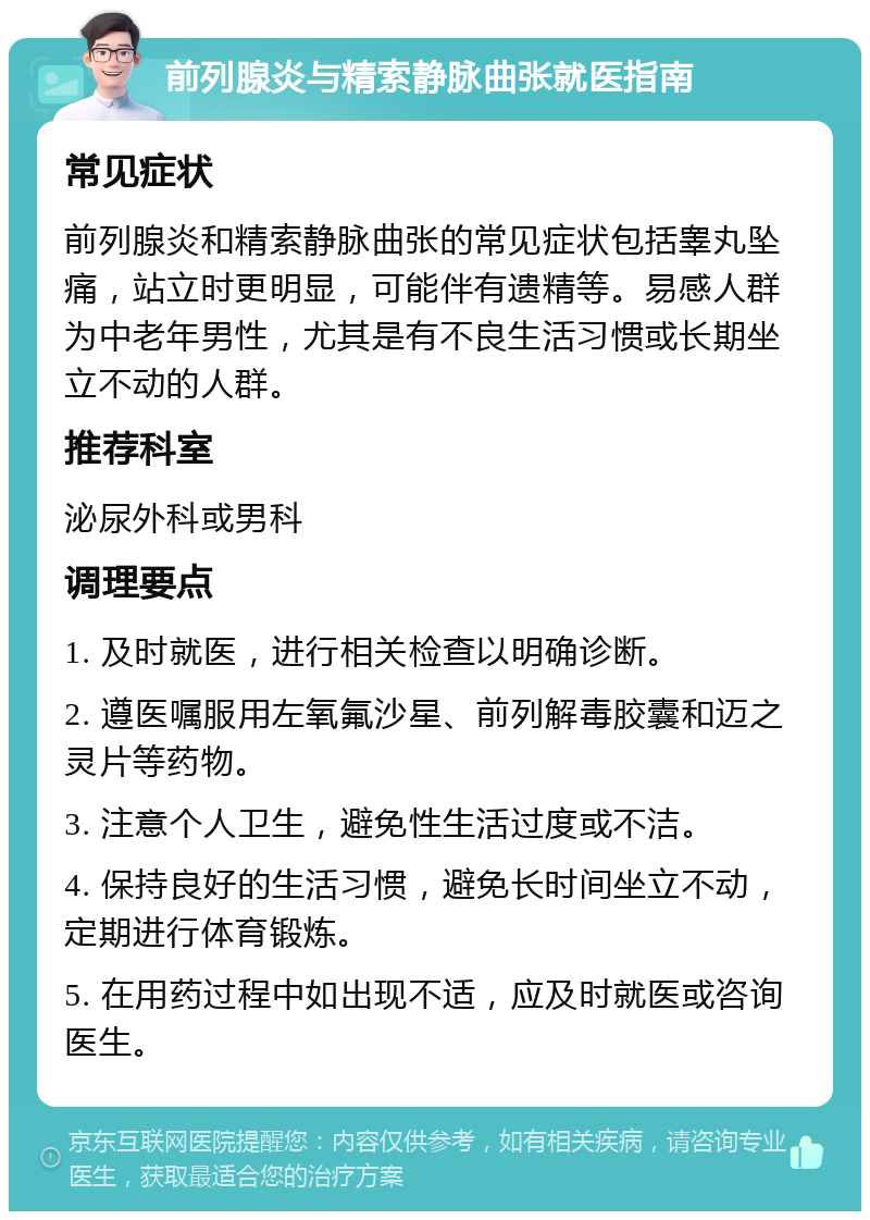 前列腺炎与精索静脉曲张就医指南 常见症状 前列腺炎和精索静脉曲张的常见症状包括睾丸坠痛，站立时更明显，可能伴有遗精等。易感人群为中老年男性，尤其是有不良生活习惯或长期坐立不动的人群。 推荐科室 泌尿外科或男科 调理要点 1. 及时就医，进行相关检查以明确诊断。 2. 遵医嘱服用左氧氟沙星、前列解毒胶囊和迈之灵片等药物。 3. 注意个人卫生，避免性生活过度或不洁。 4. 保持良好的生活习惯，避免长时间坐立不动，定期进行体育锻炼。 5. 在用药过程中如出现不适，应及时就医或咨询医生。