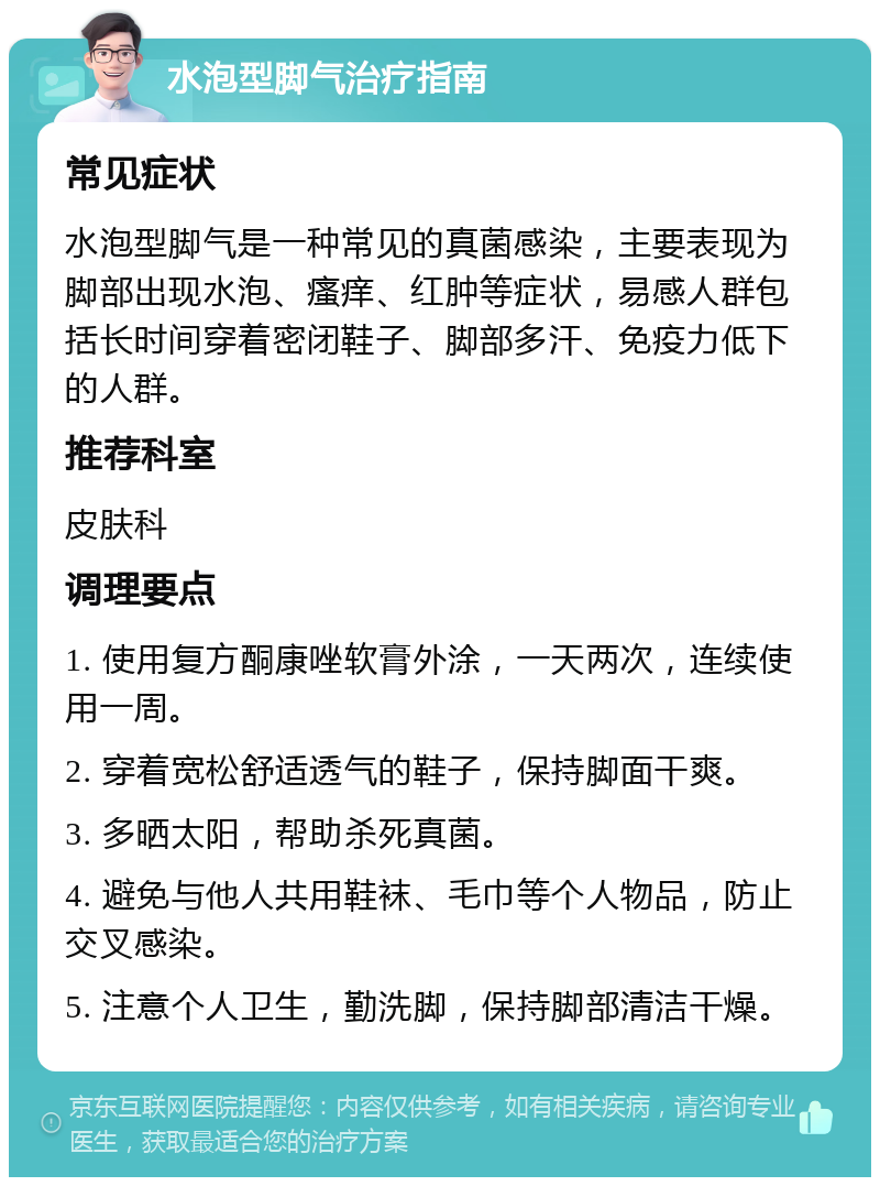 水泡型脚气治疗指南 常见症状 水泡型脚气是一种常见的真菌感染，主要表现为脚部出现水泡、瘙痒、红肿等症状，易感人群包括长时间穿着密闭鞋子、脚部多汗、免疫力低下的人群。 推荐科室 皮肤科 调理要点 1. 使用复方酮康唑软膏外涂，一天两次，连续使用一周。 2. 穿着宽松舒适透气的鞋子，保持脚面干爽。 3. 多晒太阳，帮助杀死真菌。 4. 避免与他人共用鞋袜、毛巾等个人物品，防止交叉感染。 5. 注意个人卫生，勤洗脚，保持脚部清洁干燥。