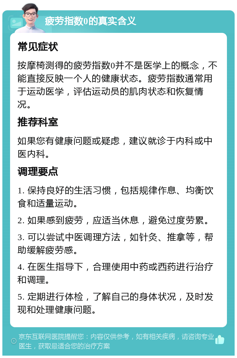 疲劳指数0的真实含义 常见症状 按摩椅测得的疲劳指数0并不是医学上的概念，不能直接反映一个人的健康状态。疲劳指数通常用于运动医学，评估运动员的肌肉状态和恢复情况。 推荐科室 如果您有健康问题或疑虑，建议就诊于内科或中医内科。 调理要点 1. 保持良好的生活习惯，包括规律作息、均衡饮食和适量运动。 2. 如果感到疲劳，应适当休息，避免过度劳累。 3. 可以尝试中医调理方法，如针灸、推拿等，帮助缓解疲劳感。 4. 在医生指导下，合理使用中药或西药进行治疗和调理。 5. 定期进行体检，了解自己的身体状况，及时发现和处理健康问题。