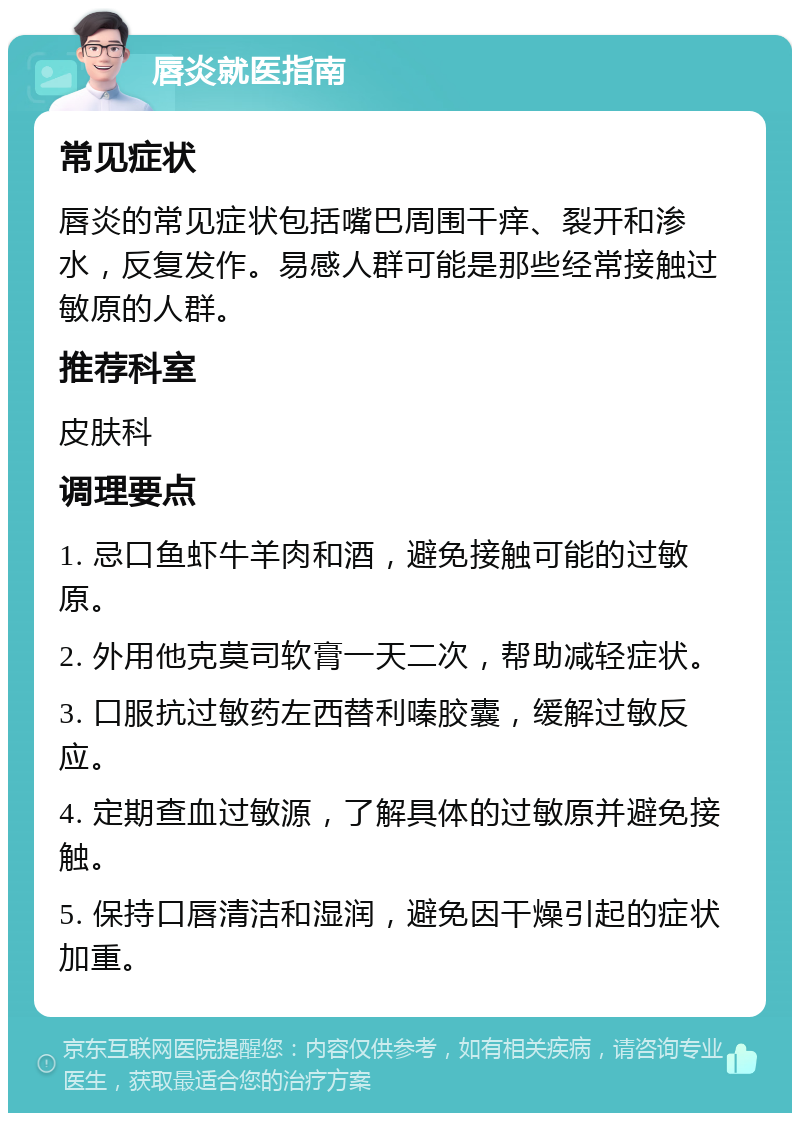 唇炎就医指南 常见症状 唇炎的常见症状包括嘴巴周围干痒、裂开和渗水，反复发作。易感人群可能是那些经常接触过敏原的人群。 推荐科室 皮肤科 调理要点 1. 忌口鱼虾牛羊肉和酒，避免接触可能的过敏原。 2. 外用他克莫司软膏一天二次，帮助减轻症状。 3. 口服抗过敏药左西替利嗪胶囊，缓解过敏反应。 4. 定期查血过敏源，了解具体的过敏原并避免接触。 5. 保持口唇清洁和湿润，避免因干燥引起的症状加重。