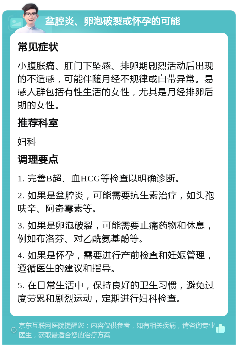 盆腔炎、卵泡破裂或怀孕的可能 常见症状 小腹胀痛、肛门下坠感、排卵期剧烈活动后出现的不适感，可能伴随月经不规律或白带异常。易感人群包括有性生活的女性，尤其是月经排卵后期的女性。 推荐科室 妇科 调理要点 1. 完善B超、血HCG等检查以明确诊断。 2. 如果是盆腔炎，可能需要抗生素治疗，如头孢呋辛、阿奇霉素等。 3. 如果是卵泡破裂，可能需要止痛药物和休息，例如布洛芬、对乙酰氨基酚等。 4. 如果是怀孕，需要进行产前检查和妊娠管理，遵循医生的建议和指导。 5. 在日常生活中，保持良好的卫生习惯，避免过度劳累和剧烈运动，定期进行妇科检查。