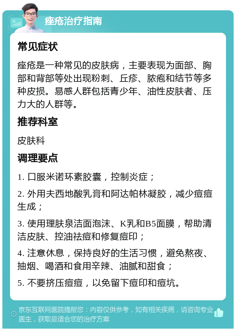 痤疮治疗指南 常见症状 痤疮是一种常见的皮肤病，主要表现为面部、胸部和背部等处出现粉刺、丘疹、脓疱和结节等多种皮损。易感人群包括青少年、油性皮肤者、压力大的人群等。 推荐科室 皮肤科 调理要点 1. 口服米诺环素胶囊，控制炎症； 2. 外用夫西地酸乳膏和阿达帕林凝胶，减少痘痘生成； 3. 使用理肤泉洁面泡沫、K乳和B5面膜，帮助清洁皮肤、控油祛痘和修复痘印； 4. 注意休息，保持良好的生活习惯，避免熬夜、抽烟、喝酒和食用辛辣、油腻和甜食； 5. 不要挤压痘痘，以免留下痘印和痘坑。