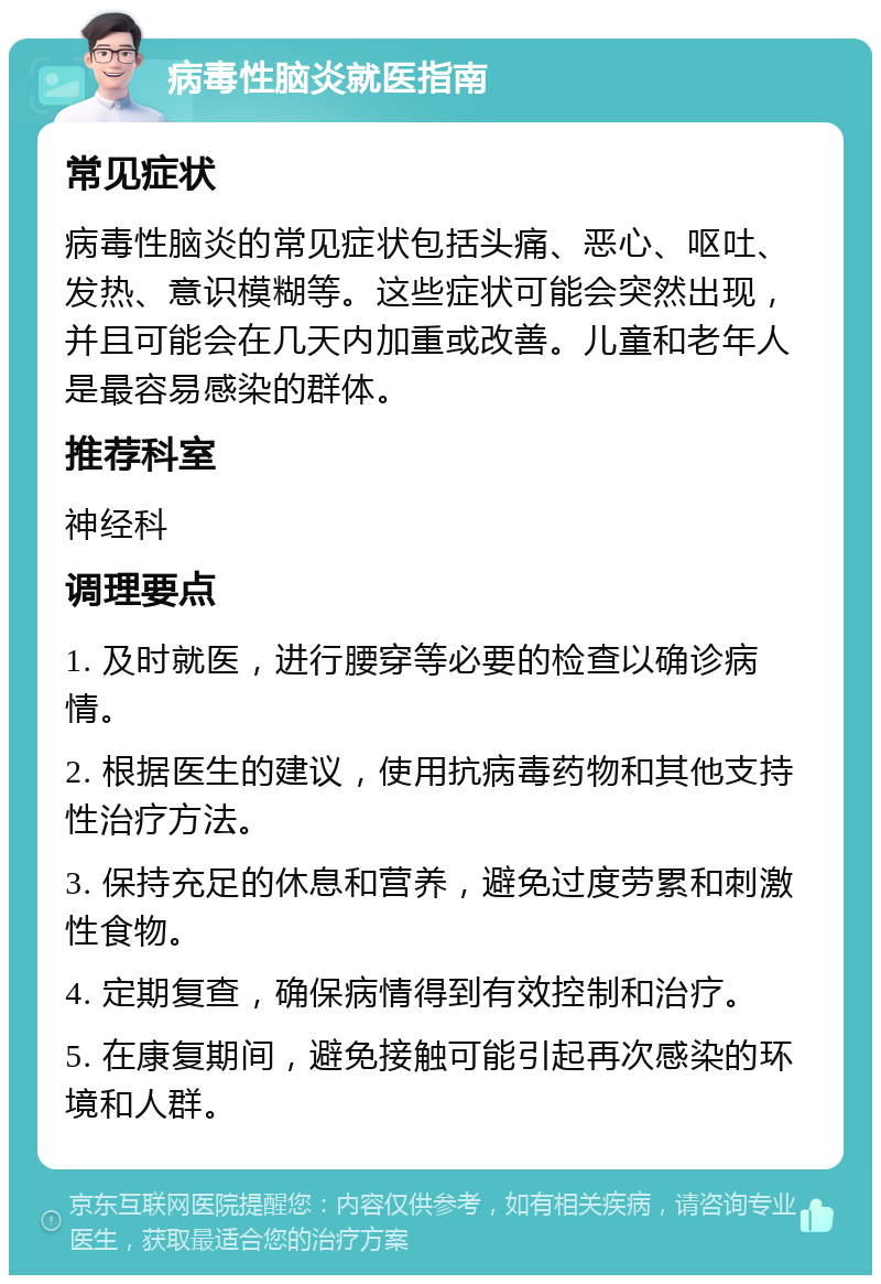 病毒性脑炎就医指南 常见症状 病毒性脑炎的常见症状包括头痛、恶心、呕吐、发热、意识模糊等。这些症状可能会突然出现，并且可能会在几天内加重或改善。儿童和老年人是最容易感染的群体。 推荐科室 神经科 调理要点 1. 及时就医，进行腰穿等必要的检查以确诊病情。 2. 根据医生的建议，使用抗病毒药物和其他支持性治疗方法。 3. 保持充足的休息和营养，避免过度劳累和刺激性食物。 4. 定期复查，确保病情得到有效控制和治疗。 5. 在康复期间，避免接触可能引起再次感染的环境和人群。