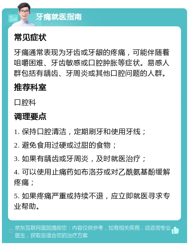 牙痛就医指南 常见症状 牙痛通常表现为牙齿或牙龈的疼痛，可能伴随着咀嚼困难、牙齿敏感或口腔肿胀等症状。易感人群包括有龋齿、牙周炎或其他口腔问题的人群。 推荐科室 口腔科 调理要点 1. 保持口腔清洁，定期刷牙和使用牙线； 2. 避免食用过硬或过甜的食物； 3. 如果有龋齿或牙周炎，及时就医治疗； 4. 可以使用止痛药如布洛芬或对乙酰氨基酚缓解疼痛； 5. 如果疼痛严重或持续不退，应立即就医寻求专业帮助。