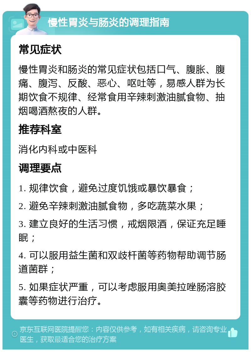 慢性胃炎与肠炎的调理指南 常见症状 慢性胃炎和肠炎的常见症状包括口气、腹胀、腹痛、腹泻、反酸、恶心、呕吐等，易感人群为长期饮食不规律、经常食用辛辣刺激油腻食物、抽烟喝酒熬夜的人群。 推荐科室 消化内科或中医科 调理要点 1. 规律饮食，避免过度饥饿或暴饮暴食； 2. 避免辛辣刺激油腻食物，多吃蔬菜水果； 3. 建立良好的生活习惯，戒烟限酒，保证充足睡眠； 4. 可以服用益生菌和双歧杆菌等药物帮助调节肠道菌群； 5. 如果症状严重，可以考虑服用奥美拉唑肠溶胶囊等药物进行治疗。