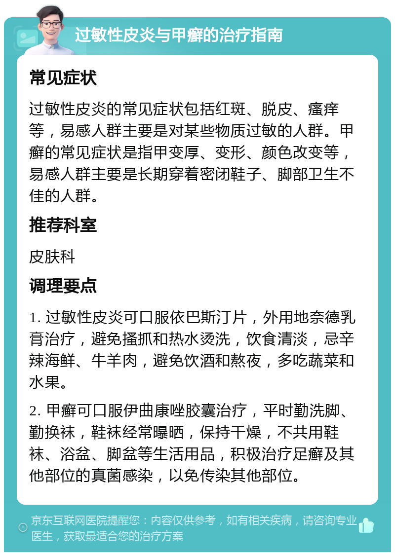 过敏性皮炎与甲癣的治疗指南 常见症状 过敏性皮炎的常见症状包括红斑、脱皮、瘙痒等，易感人群主要是对某些物质过敏的人群。甲癣的常见症状是指甲变厚、变形、颜色改变等，易感人群主要是长期穿着密闭鞋子、脚部卫生不佳的人群。 推荐科室 皮肤科 调理要点 1. 过敏性皮炎可口服依巴斯汀片，外用地奈德乳膏治疗，避免搔抓和热水烫洗，饮食清淡，忌辛辣海鲜、牛羊肉，避免饮酒和熬夜，多吃蔬菜和水果。 2. 甲癣可口服伊曲康唑胶囊治疗，平时勤洗脚、勤换袜，鞋袜经常曝晒，保持干燥，不共用鞋袜、浴盆、脚盆等生活用品，积极治疗足癣及其他部位的真菌感染，以免传染其他部位。