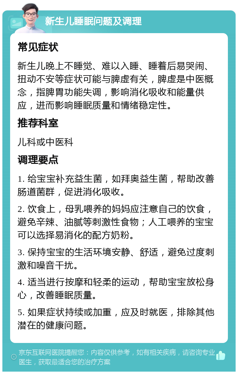 新生儿睡眠问题及调理 常见症状 新生儿晚上不睡觉、难以入睡、睡着后易哭闹、扭动不安等症状可能与脾虚有关，脾虚是中医概念，指脾胃功能失调，影响消化吸收和能量供应，进而影响睡眠质量和情绪稳定性。 推荐科室 儿科或中医科 调理要点 1. 给宝宝补充益生菌，如拜奥益生菌，帮助改善肠道菌群，促进消化吸收。 2. 饮食上，母乳喂养的妈妈应注意自己的饮食，避免辛辣、油腻等刺激性食物；人工喂养的宝宝可以选择易消化的配方奶粉。 3. 保持宝宝的生活环境安静、舒适，避免过度刺激和噪音干扰。 4. 适当进行按摩和轻柔的运动，帮助宝宝放松身心，改善睡眠质量。 5. 如果症状持续或加重，应及时就医，排除其他潜在的健康问题。