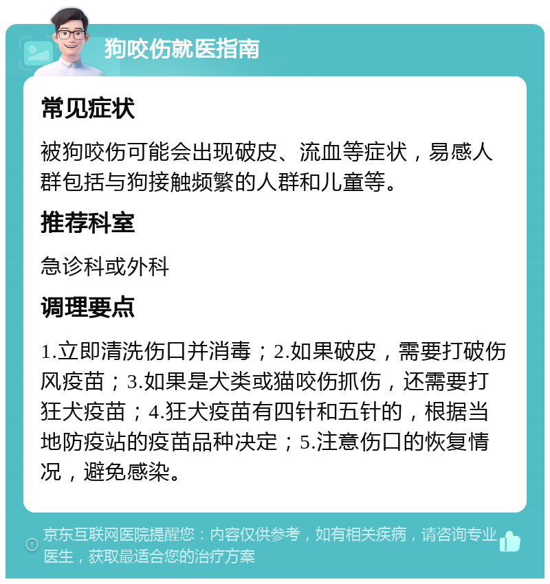 狗咬伤就医指南 常见症状 被狗咬伤可能会出现破皮、流血等症状，易感人群包括与狗接触频繁的人群和儿童等。 推荐科室 急诊科或外科 调理要点 1.立即清洗伤口并消毒；2.如果破皮，需要打破伤风疫苗；3.如果是犬类或猫咬伤抓伤，还需要打狂犬疫苗；4.狂犬疫苗有四针和五针的，根据当地防疫站的疫苗品种决定；5.注意伤口的恢复情况，避免感染。