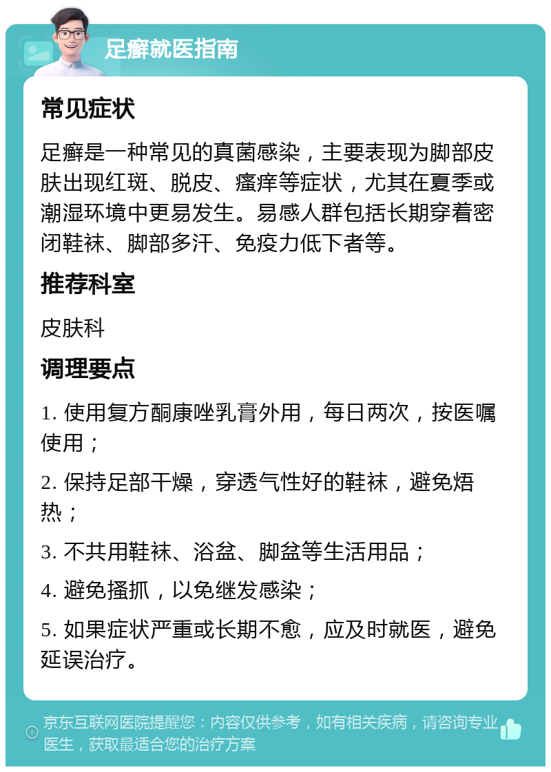 足癣就医指南 常见症状 足癣是一种常见的真菌感染，主要表现为脚部皮肤出现红斑、脱皮、瘙痒等症状，尤其在夏季或潮湿环境中更易发生。易感人群包括长期穿着密闭鞋袜、脚部多汗、免疫力低下者等。 推荐科室 皮肤科 调理要点 1. 使用复方酮康唑乳膏外用，每日两次，按医嘱使用； 2. 保持足部干燥，穿透气性好的鞋袜，避免焐热； 3. 不共用鞋袜、浴盆、脚盆等生活用品； 4. 避免搔抓，以免继发感染； 5. 如果症状严重或长期不愈，应及时就医，避免延误治疗。