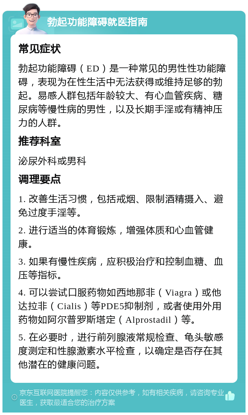 勃起功能障碍就医指南 常见症状 勃起功能障碍（ED）是一种常见的男性性功能障碍，表现为在性生活中无法获得或维持足够的勃起。易感人群包括年龄较大、有心血管疾病、糖尿病等慢性病的男性，以及长期手淫或有精神压力的人群。 推荐科室 泌尿外科或男科 调理要点 1. 改善生活习惯，包括戒烟、限制酒精摄入、避免过度手淫等。 2. 进行适当的体育锻炼，增强体质和心血管健康。 3. 如果有慢性疾病，应积极治疗和控制血糖、血压等指标。 4. 可以尝试口服药物如西地那非（Viagra）或他达拉非（Cialis）等PDE5抑制剂，或者使用外用药物如阿尔普罗斯塔定（Alprostadil）等。 5. 在必要时，进行前列腺液常规检查、龟头敏感度测定和性腺激素水平检查，以确定是否存在其他潜在的健康问题。