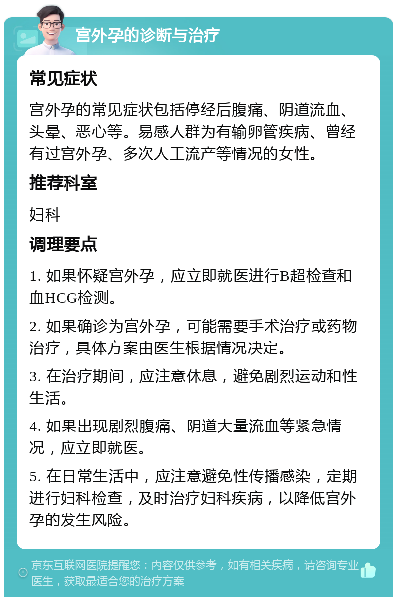 宫外孕的诊断与治疗 常见症状 宫外孕的常见症状包括停经后腹痛、阴道流血、头晕、恶心等。易感人群为有输卵管疾病、曾经有过宫外孕、多次人工流产等情况的女性。 推荐科室 妇科 调理要点 1. 如果怀疑宫外孕，应立即就医进行B超检查和血HCG检测。 2. 如果确诊为宫外孕，可能需要手术治疗或药物治疗，具体方案由医生根据情况决定。 3. 在治疗期间，应注意休息，避免剧烈运动和性生活。 4. 如果出现剧烈腹痛、阴道大量流血等紧急情况，应立即就医。 5. 在日常生活中，应注意避免性传播感染，定期进行妇科检查，及时治疗妇科疾病，以降低宫外孕的发生风险。