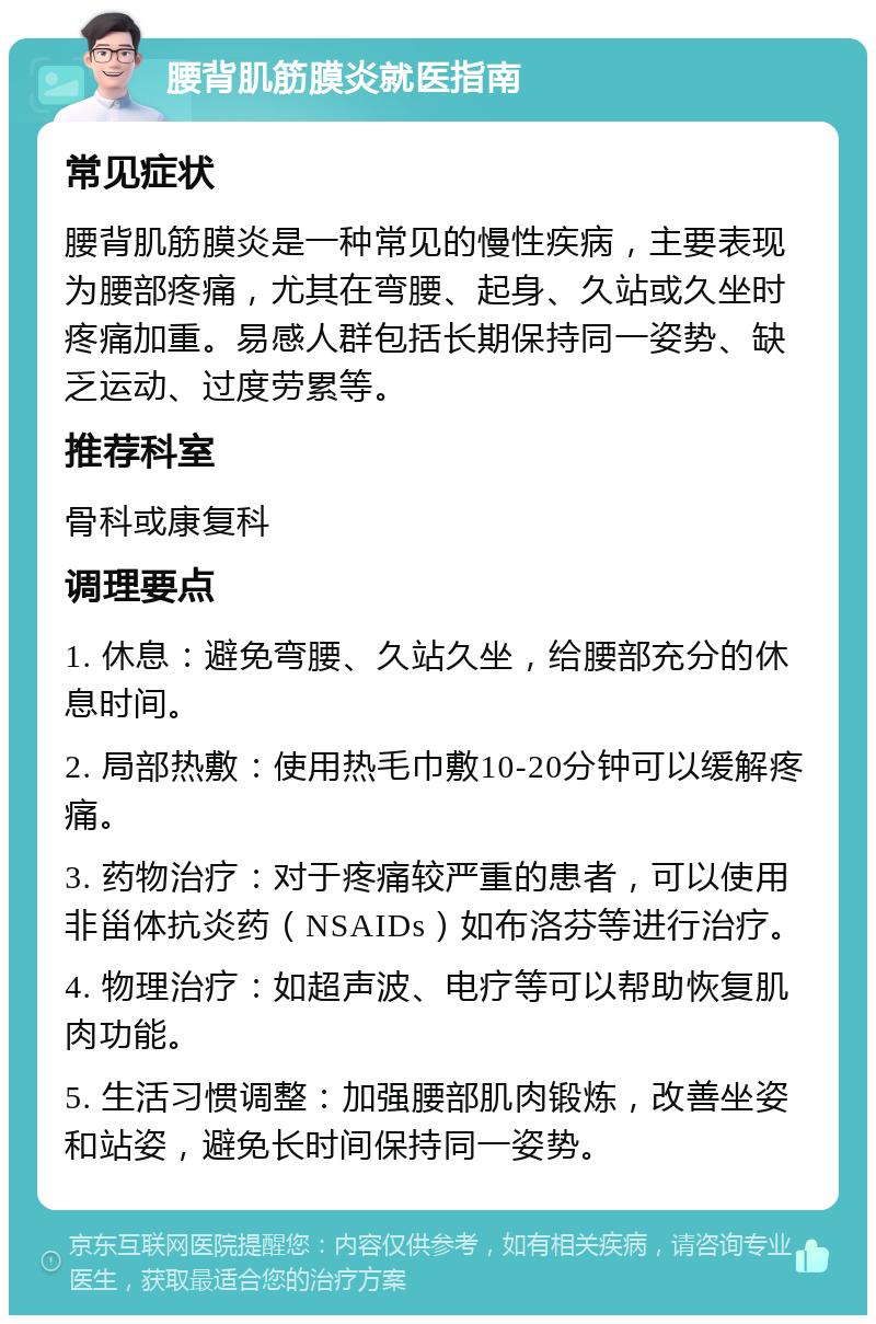 腰背肌筋膜炎就医指南 常见症状 腰背肌筋膜炎是一种常见的慢性疾病，主要表现为腰部疼痛，尤其在弯腰、起身、久站或久坐时疼痛加重。易感人群包括长期保持同一姿势、缺乏运动、过度劳累等。 推荐科室 骨科或康复科 调理要点 1. 休息：避免弯腰、久站久坐，给腰部充分的休息时间。 2. 局部热敷：使用热毛巾敷10-20分钟可以缓解疼痛。 3. 药物治疗：对于疼痛较严重的患者，可以使用非甾体抗炎药（NSAIDs）如布洛芬等进行治疗。 4. 物理治疗：如超声波、电疗等可以帮助恢复肌肉功能。 5. 生活习惯调整：加强腰部肌肉锻炼，改善坐姿和站姿，避免长时间保持同一姿势。