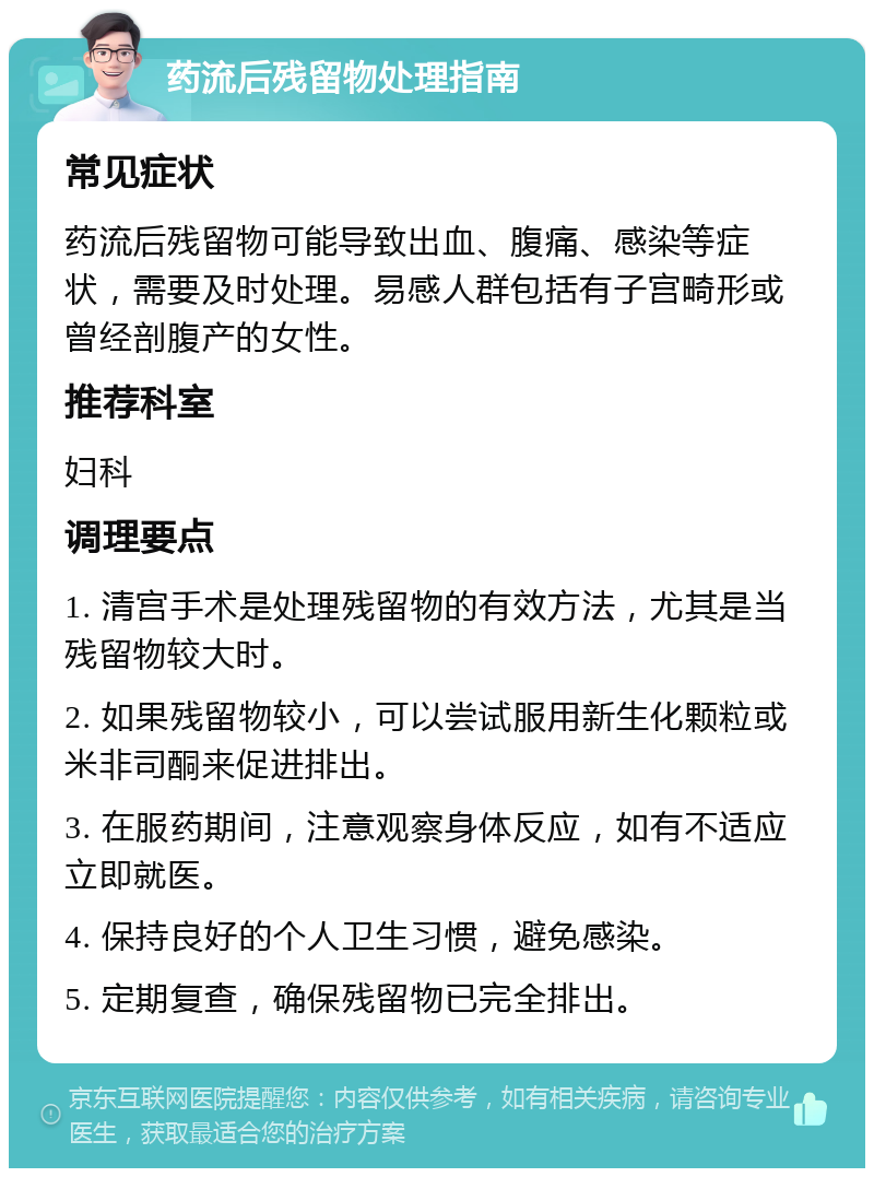 药流后残留物处理指南 常见症状 药流后残留物可能导致出血、腹痛、感染等症状，需要及时处理。易感人群包括有子宫畸形或曾经剖腹产的女性。 推荐科室 妇科 调理要点 1. 清宫手术是处理残留物的有效方法，尤其是当残留物较大时。 2. 如果残留物较小，可以尝试服用新生化颗粒或米非司酮来促进排出。 3. 在服药期间，注意观察身体反应，如有不适应立即就医。 4. 保持良好的个人卫生习惯，避免感染。 5. 定期复查，确保残留物已完全排出。