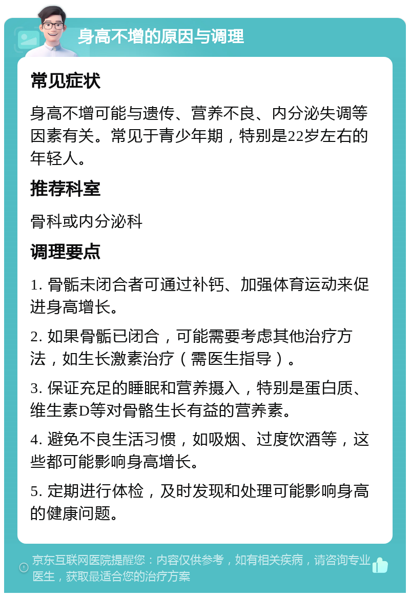 身高不增的原因与调理 常见症状 身高不增可能与遗传、营养不良、内分泌失调等因素有关。常见于青少年期，特别是22岁左右的年轻人。 推荐科室 骨科或内分泌科 调理要点 1. 骨骺未闭合者可通过补钙、加强体育运动来促进身高增长。 2. 如果骨骺已闭合，可能需要考虑其他治疗方法，如生长激素治疗（需医生指导）。 3. 保证充足的睡眠和营养摄入，特别是蛋白质、维生素D等对骨骼生长有益的营养素。 4. 避免不良生活习惯，如吸烟、过度饮酒等，这些都可能影响身高增长。 5. 定期进行体检，及时发现和处理可能影响身高的健康问题。