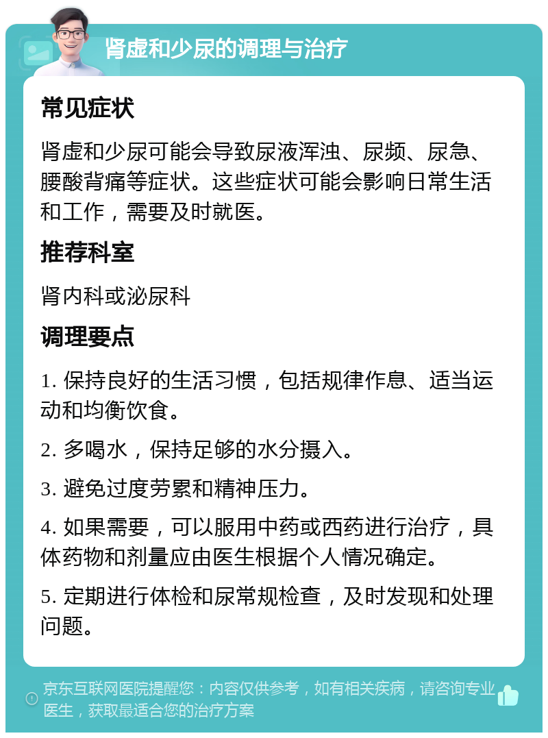 肾虚和少尿的调理与治疗 常见症状 肾虚和少尿可能会导致尿液浑浊、尿频、尿急、腰酸背痛等症状。这些症状可能会影响日常生活和工作，需要及时就医。 推荐科室 肾内科或泌尿科 调理要点 1. 保持良好的生活习惯，包括规律作息、适当运动和均衡饮食。 2. 多喝水，保持足够的水分摄入。 3. 避免过度劳累和精神压力。 4. 如果需要，可以服用中药或西药进行治疗，具体药物和剂量应由医生根据个人情况确定。 5. 定期进行体检和尿常规检查，及时发现和处理问题。