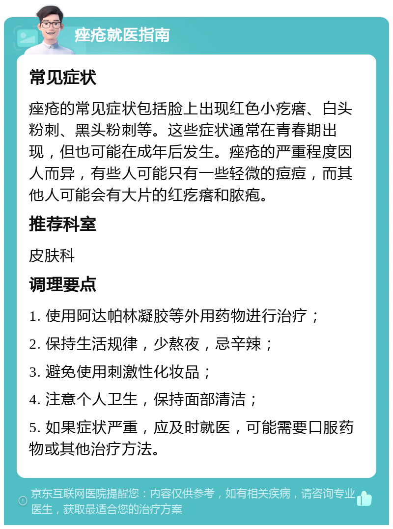 痤疮就医指南 常见症状 痤疮的常见症状包括脸上出现红色小疙瘩、白头粉刺、黑头粉刺等。这些症状通常在青春期出现，但也可能在成年后发生。痤疮的严重程度因人而异，有些人可能只有一些轻微的痘痘，而其他人可能会有大片的红疙瘩和脓疱。 推荐科室 皮肤科 调理要点 1. 使用阿达帕林凝胶等外用药物进行治疗； 2. 保持生活规律，少熬夜，忌辛辣； 3. 避免使用刺激性化妆品； 4. 注意个人卫生，保持面部清洁； 5. 如果症状严重，应及时就医，可能需要口服药物或其他治疗方法。