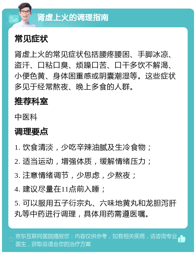 肾虚上火的调理指南 常见症状 肾虚上火的常见症状包括腰疼腰困、手脚冰凉、盗汗、口粘口臭、烦躁口苦、口干多饮不解渴、小便色黄、身体困重感或阴囊潮湿等。这些症状多见于经常熬夜、晚上多食的人群。 推荐科室 中医科 调理要点 1. 饮食清淡，少吃辛辣油腻及生冷食物； 2. 适当运动，增强体质，缓解情绪压力； 3. 注意情绪调节，少思虑，少熬夜； 4. 建议尽量在11点前入睡； 5. 可以服用五子衍宗丸、六味地黄丸和龙胆泻肝丸等中药进行调理，具体用药需遵医嘱。