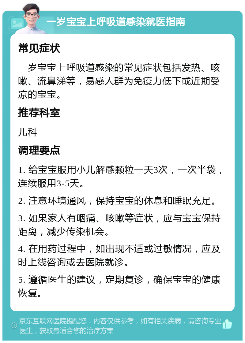 一岁宝宝上呼吸道感染就医指南 常见症状 一岁宝宝上呼吸道感染的常见症状包括发热、咳嗽、流鼻涕等，易感人群为免疫力低下或近期受凉的宝宝。 推荐科室 儿科 调理要点 1. 给宝宝服用小儿解感颗粒一天3次，一次半袋，连续服用3-5天。 2. 注意环境通风，保持宝宝的休息和睡眠充足。 3. 如果家人有咽痛、咳嗽等症状，应与宝宝保持距离，减少传染机会。 4. 在用药过程中，如出现不适或过敏情况，应及时上线咨询或去医院就诊。 5. 遵循医生的建议，定期复诊，确保宝宝的健康恢复。