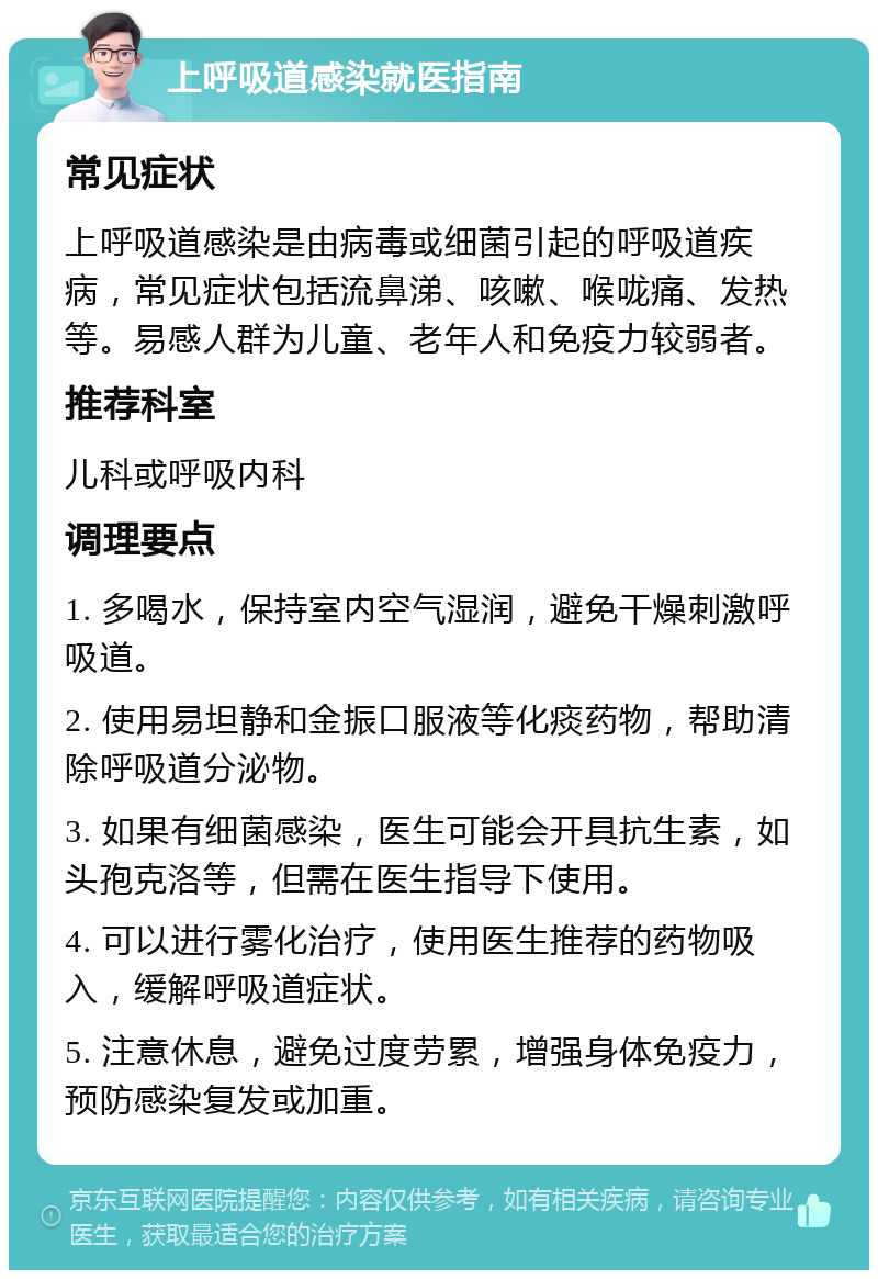 上呼吸道感染就医指南 常见症状 上呼吸道感染是由病毒或细菌引起的呼吸道疾病，常见症状包括流鼻涕、咳嗽、喉咙痛、发热等。易感人群为儿童、老年人和免疫力较弱者。 推荐科室 儿科或呼吸内科 调理要点 1. 多喝水，保持室内空气湿润，避免干燥刺激呼吸道。 2. 使用易坦静和金振口服液等化痰药物，帮助清除呼吸道分泌物。 3. 如果有细菌感染，医生可能会开具抗生素，如头孢克洛等，但需在医生指导下使用。 4. 可以进行雾化治疗，使用医生推荐的药物吸入，缓解呼吸道症状。 5. 注意休息，避免过度劳累，增强身体免疫力，预防感染复发或加重。