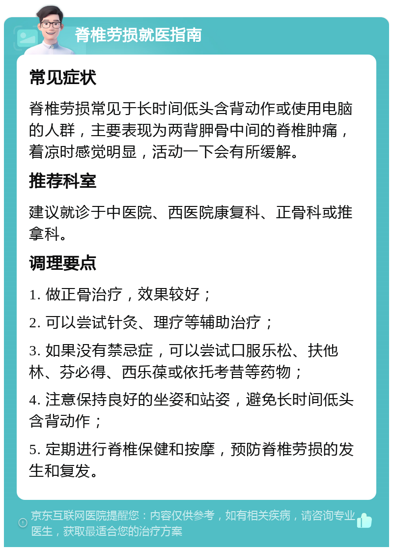 脊椎劳损就医指南 常见症状 脊椎劳损常见于长时间低头含背动作或使用电脑的人群，主要表现为两背胛骨中间的脊椎肿痛，着凉时感觉明显，活动一下会有所缓解。 推荐科室 建议就诊于中医院、西医院康复科、正骨科或推拿科。 调理要点 1. 做正骨治疗，效果较好； 2. 可以尝试针灸、理疗等辅助治疗； 3. 如果没有禁忌症，可以尝试口服乐松、扶他林、芬必得、西乐葆或依托考昔等药物； 4. 注意保持良好的坐姿和站姿，避免长时间低头含背动作； 5. 定期进行脊椎保健和按摩，预防脊椎劳损的发生和复发。