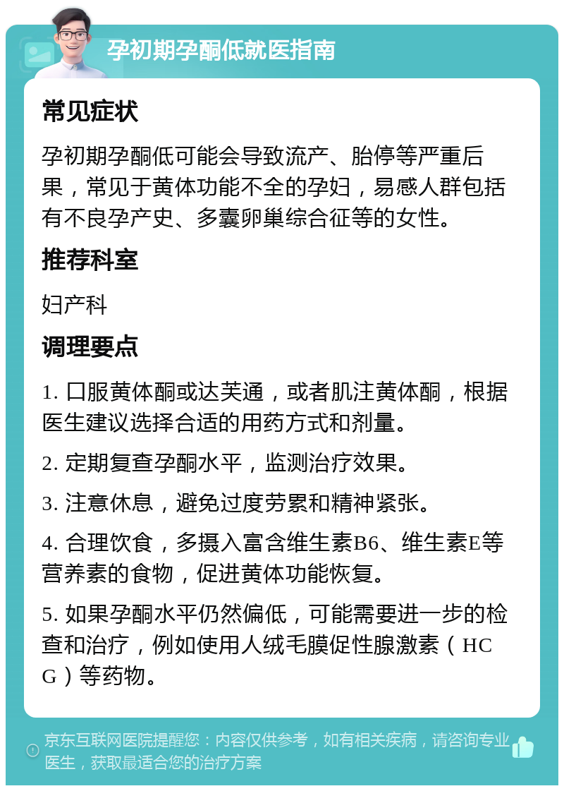 孕初期孕酮低就医指南 常见症状 孕初期孕酮低可能会导致流产、胎停等严重后果，常见于黄体功能不全的孕妇，易感人群包括有不良孕产史、多囊卵巢综合征等的女性。 推荐科室 妇产科 调理要点 1. 口服黄体酮或达芙通，或者肌注黄体酮，根据医生建议选择合适的用药方式和剂量。 2. 定期复查孕酮水平，监测治疗效果。 3. 注意休息，避免过度劳累和精神紧张。 4. 合理饮食，多摄入富含维生素B6、维生素E等营养素的食物，促进黄体功能恢复。 5. 如果孕酮水平仍然偏低，可能需要进一步的检查和治疗，例如使用人绒毛膜促性腺激素（HCG）等药物。