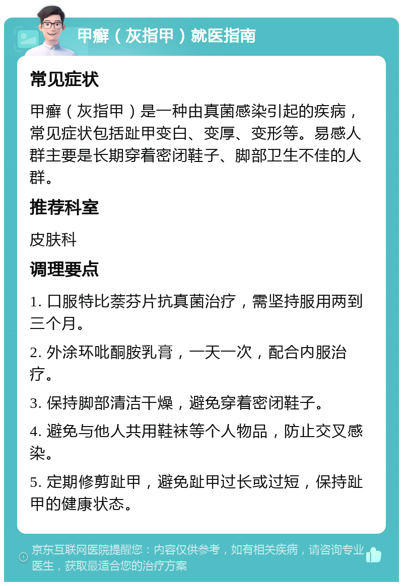 甲癣（灰指甲）就医指南 常见症状 甲癣（灰指甲）是一种由真菌感染引起的疾病，常见症状包括趾甲变白、变厚、变形等。易感人群主要是长期穿着密闭鞋子、脚部卫生不佳的人群。 推荐科室 皮肤科 调理要点 1. 口服特比萘芬片抗真菌治疗，需坚持服用两到三个月。 2. 外涂环吡酮胺乳膏，一天一次，配合内服治疗。 3. 保持脚部清洁干燥，避免穿着密闭鞋子。 4. 避免与他人共用鞋袜等个人物品，防止交叉感染。 5. 定期修剪趾甲，避免趾甲过长或过短，保持趾甲的健康状态。