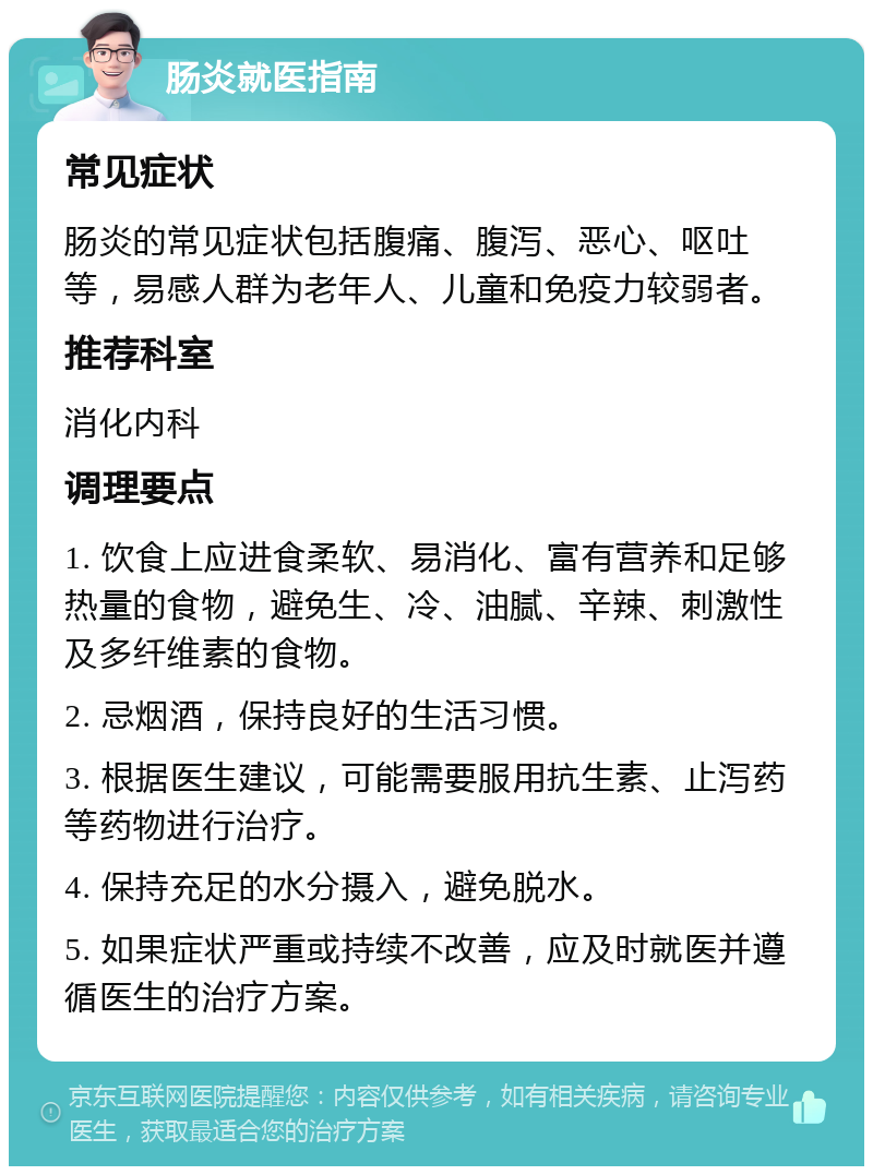 肠炎就医指南 常见症状 肠炎的常见症状包括腹痛、腹泻、恶心、呕吐等，易感人群为老年人、儿童和免疫力较弱者。 推荐科室 消化内科 调理要点 1. 饮食上应进食柔软、易消化、富有营养和足够热量的食物，避免生、冷、油腻、辛辣、刺激性及多纤维素的食物。 2. 忌烟酒，保持良好的生活习惯。 3. 根据医生建议，可能需要服用抗生素、止泻药等药物进行治疗。 4. 保持充足的水分摄入，避免脱水。 5. 如果症状严重或持续不改善，应及时就医并遵循医生的治疗方案。