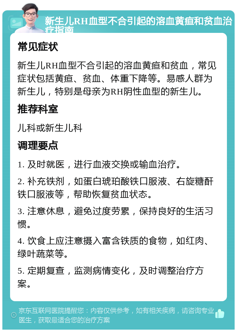 新生儿RH血型不合引起的溶血黄疸和贫血治疗指南 常见症状 新生儿RH血型不合引起的溶血黄疸和贫血，常见症状包括黄疸、贫血、体重下降等。易感人群为新生儿，特别是母亲为RH阴性血型的新生儿。 推荐科室 儿科或新生儿科 调理要点 1. 及时就医，进行血液交换或输血治疗。 2. 补充铁剂，如蛋白琥珀酸铁口服液、右旋糖酐铁口服液等，帮助恢复贫血状态。 3. 注意休息，避免过度劳累，保持良好的生活习惯。 4. 饮食上应注意摄入富含铁质的食物，如红肉、绿叶蔬菜等。 5. 定期复查，监测病情变化，及时调整治疗方案。