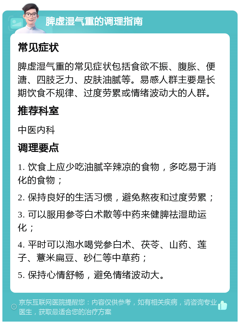 脾虚湿气重的调理指南 常见症状 脾虚湿气重的常见症状包括食欲不振、腹胀、便溏、四肢乏力、皮肤油腻等。易感人群主要是长期饮食不规律、过度劳累或情绪波动大的人群。 推荐科室 中医内科 调理要点 1. 饮食上应少吃油腻辛辣凉的食物，多吃易于消化的食物； 2. 保持良好的生活习惯，避免熬夜和过度劳累； 3. 可以服用参苓白术散等中药来健脾祛湿助运化； 4. 平时可以泡水喝党参白术、茯苓、山药、莲子、薏米扁豆、砂仁等中草药； 5. 保持心情舒畅，避免情绪波动大。