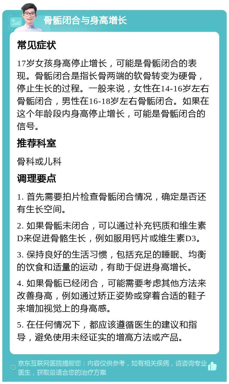 骨骺闭合与身高增长 常见症状 17岁女孩身高停止增长，可能是骨骺闭合的表现。骨骺闭合是指长骨两端的软骨转变为硬骨，停止生长的过程。一般来说，女性在14-16岁左右骨骺闭合，男性在16-18岁左右骨骺闭合。如果在这个年龄段内身高停止增长，可能是骨骺闭合的信号。 推荐科室 骨科或儿科 调理要点 1. 首先需要拍片检查骨骺闭合情况，确定是否还有生长空间。 2. 如果骨骺未闭合，可以通过补充钙质和维生素D来促进骨骼生长，例如服用钙片或维生素D3。 3. 保持良好的生活习惯，包括充足的睡眠、均衡的饮食和适量的运动，有助于促进身高增长。 4. 如果骨骺已经闭合，可能需要考虑其他方法来改善身高，例如通过矫正姿势或穿着合适的鞋子来增加视觉上的身高感。 5. 在任何情况下，都应该遵循医生的建议和指导，避免使用未经证实的增高方法或产品。