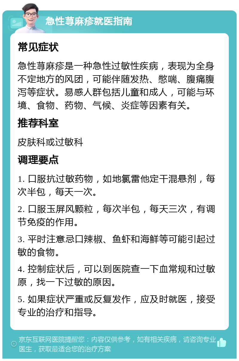 急性荨麻疹就医指南 常见症状 急性荨麻疹是一种急性过敏性疾病，表现为全身不定地方的风团，可能伴随发热、憋喘、腹痛腹泻等症状。易感人群包括儿童和成人，可能与环境、食物、药物、气候、炎症等因素有关。 推荐科室 皮肤科或过敏科 调理要点 1. 口服抗过敏药物，如地氯雷他定干混悬剂，每次半包，每天一次。 2. 口服玉屏风颗粒，每次半包，每天三次，有调节免疫的作用。 3. 平时注意忌口辣椒、鱼虾和海鲜等可能引起过敏的食物。 4. 控制症状后，可以到医院查一下血常规和过敏原，找一下过敏的原因。 5. 如果症状严重或反复发作，应及时就医，接受专业的治疗和指导。