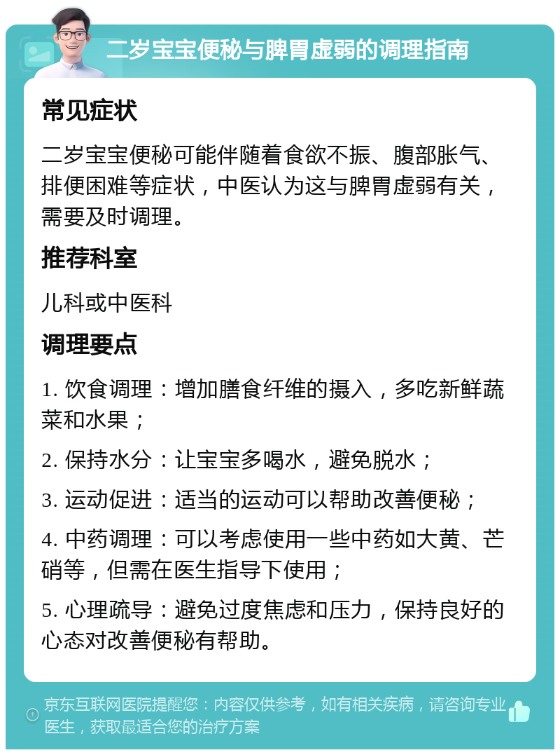 二岁宝宝便秘与脾胃虚弱的调理指南 常见症状 二岁宝宝便秘可能伴随着食欲不振、腹部胀气、排便困难等症状，中医认为这与脾胃虚弱有关，需要及时调理。 推荐科室 儿科或中医科 调理要点 1. 饮食调理：增加膳食纤维的摄入，多吃新鲜蔬菜和水果； 2. 保持水分：让宝宝多喝水，避免脱水； 3. 运动促进：适当的运动可以帮助改善便秘； 4. 中药调理：可以考虑使用一些中药如大黄、芒硝等，但需在医生指导下使用； 5. 心理疏导：避免过度焦虑和压力，保持良好的心态对改善便秘有帮助。