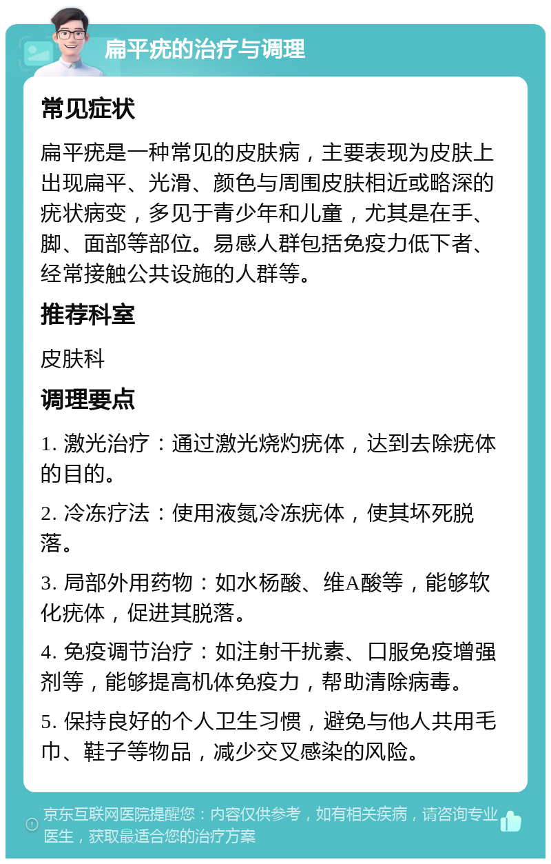 扁平疣的治疗与调理 常见症状 扁平疣是一种常见的皮肤病，主要表现为皮肤上出现扁平、光滑、颜色与周围皮肤相近或略深的疣状病变，多见于青少年和儿童，尤其是在手、脚、面部等部位。易感人群包括免疫力低下者、经常接触公共设施的人群等。 推荐科室 皮肤科 调理要点 1. 激光治疗：通过激光烧灼疣体，达到去除疣体的目的。 2. 冷冻疗法：使用液氮冷冻疣体，使其坏死脱落。 3. 局部外用药物：如水杨酸、维A酸等，能够软化疣体，促进其脱落。 4. 免疫调节治疗：如注射干扰素、口服免疫增强剂等，能够提高机体免疫力，帮助清除病毒。 5. 保持良好的个人卫生习惯，避免与他人共用毛巾、鞋子等物品，减少交叉感染的风险。