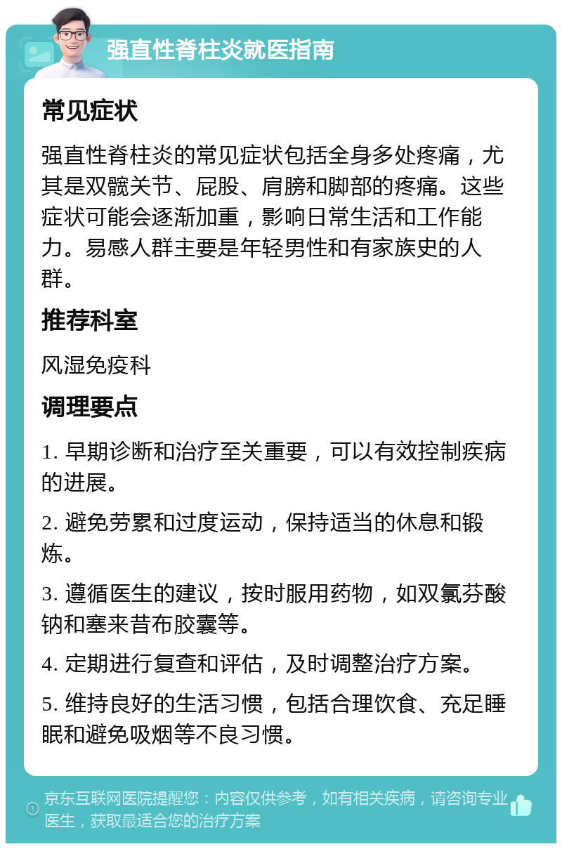 强直性脊柱炎就医指南 常见症状 强直性脊柱炎的常见症状包括全身多处疼痛，尤其是双髋关节、屁股、肩膀和脚部的疼痛。这些症状可能会逐渐加重，影响日常生活和工作能力。易感人群主要是年轻男性和有家族史的人群。 推荐科室 风湿免疫科 调理要点 1. 早期诊断和治疗至关重要，可以有效控制疾病的进展。 2. 避免劳累和过度运动，保持适当的休息和锻炼。 3. 遵循医生的建议，按时服用药物，如双氯芬酸钠和塞来昔布胶囊等。 4. 定期进行复查和评估，及时调整治疗方案。 5. 维持良好的生活习惯，包括合理饮食、充足睡眠和避免吸烟等不良习惯。