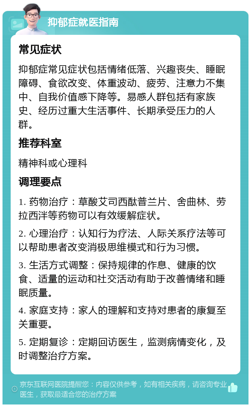 抑郁症就医指南 常见症状 抑郁症常见症状包括情绪低落、兴趣丧失、睡眠障碍、食欲改变、体重波动、疲劳、注意力不集中、自我价值感下降等。易感人群包括有家族史、经历过重大生活事件、长期承受压力的人群。 推荐科室 精神科或心理科 调理要点 1. 药物治疗：草酸艾司西酞普兰片、舍曲林、劳拉西泮等药物可以有效缓解症状。 2. 心理治疗：认知行为疗法、人际关系疗法等可以帮助患者改变消极思维模式和行为习惯。 3. 生活方式调整：保持规律的作息、健康的饮食、适量的运动和社交活动有助于改善情绪和睡眠质量。 4. 家庭支持：家人的理解和支持对患者的康复至关重要。 5. 定期复诊：定期回访医生，监测病情变化，及时调整治疗方案。